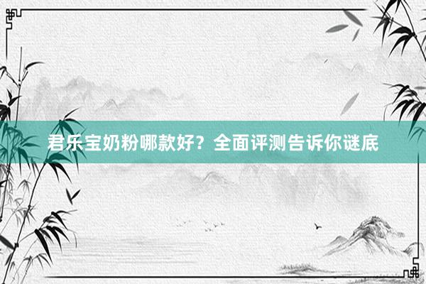 君乐宝奶粉哪款好？全面评测告诉你谜底
